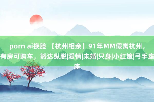 porn ai换脸 【杭州相亲】91年MM假寓杭州，有房可购车，豁达纵脱|爱情|未婚|只身|小红娘|弓手座