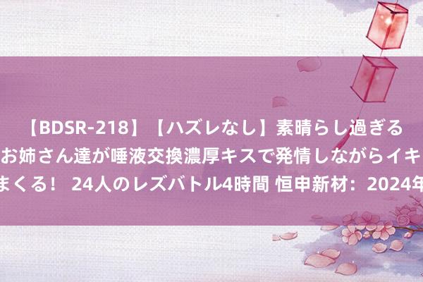 【BDSR-218】【ハズレなし】素晴らし過ぎる美女レズ。 ガチで綺麗なお姉さん達が唾液交換濃厚キスで発情しながらイキまくる！ 24人のレズバトル4時間 恒申新材：2024年上半年损失1036.91万元