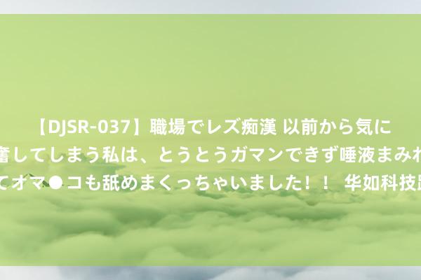 【DJSR-037】職場でレズ痴漢 以前から気になるあの娘を見つけると興奮してしまう私は、とうとうガマンできず唾液まみれでディープキスをしてオマ●コも舐めまくっちゃいました！！ 华如科技跌1.19%，成交额3233.91万元，近3日主力净流入-725.97万