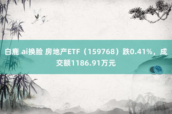 白鹿 ai换脸 房地产ETF（159768）跌0.41%，成交额1186.91万元