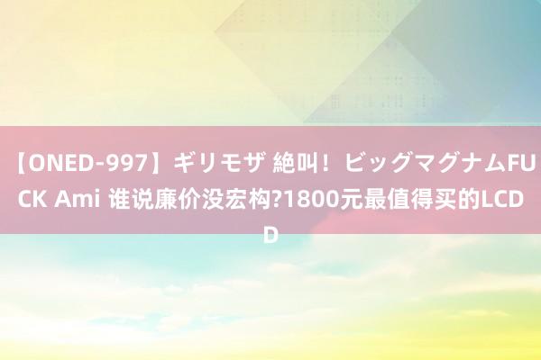 【ONED-997】ギリモザ 絶叫！ビッグマグナムFUCK Ami 谁说廉价没宏构?1800元最值得买的LCD