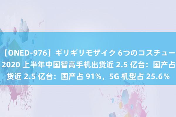 【ONED-976】ギリギリモザイク 6つのコスチュームでパコパコ！ Ami 2020 上半年中国智高手机出货近 2.5 亿台：国产占 91%，5G 机型占 25.6％