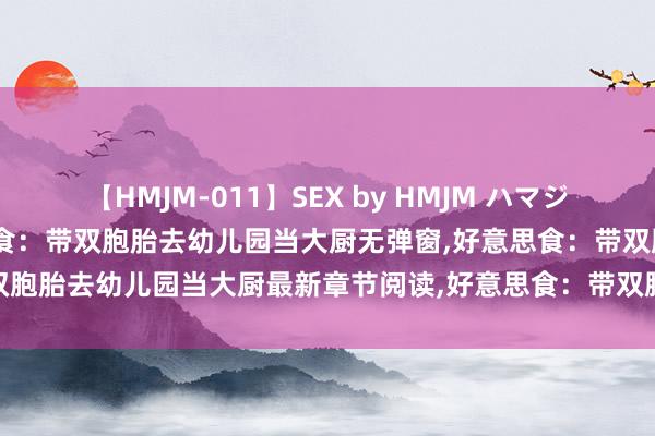 【HMJM-011】SEX by HMJM ハマジムベスト09 6時間 好意思食：带双胞胎去幼儿园当大厨无弹窗，好意思食：带双胞胎去幼儿园当大厨最新章节阅读，好意思食：带双胞胎去幼儿园当大厨txt全集