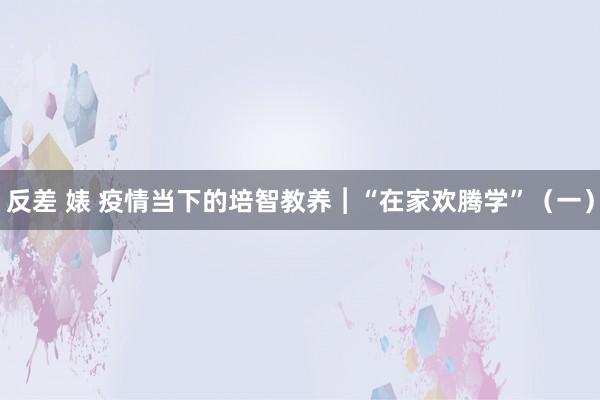 反差 婊 疫情当下的培智教养︱“在家欢腾学”（一）