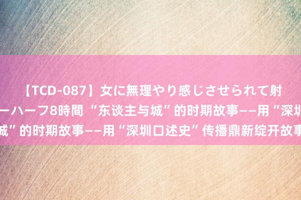 【TCD-087】女に無理やり感じさせられて射精までしてしまうニューハーフ8時間 “东谈主与城”的时期故事——用“深圳口述史”传播鼎新绽开故事