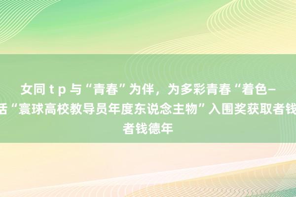 女同 t p 与“青春”为伴，为多彩青春“着色——对话“寰球高校教导员年度东说念主物”入围奖获取者钱德年