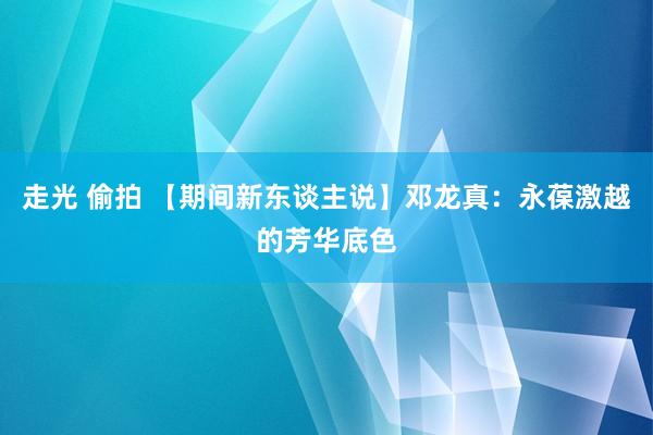 走光 偷拍 【期间新东谈主说】邓龙真：永葆激越的芳华底色