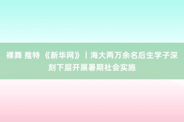 裸舞 推特 《新华网》丨海大两万余名后生学子深刻下层开展暑期社会实施