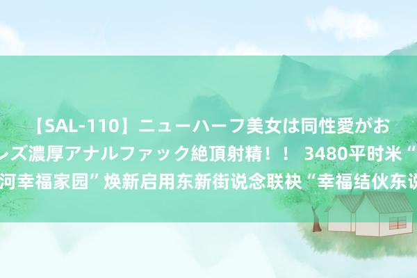 【SAL-110】ニューハーフ美女は同性愛がお好き♪ ニューハーフレズ濃厚アナルファック絶頂射精！！ 3480平时米“大运河幸福家园”焕新启用东新街说念联袂“幸福结伙东说念主”打造家门口“幸福圈”