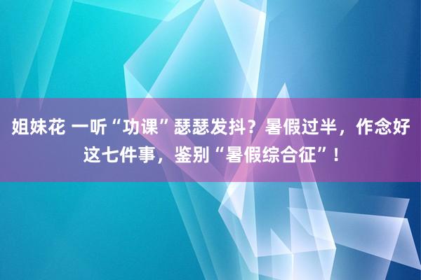 姐妹花 一听“功课”瑟瑟发抖？暑假过半，作念好这七件事，鉴别“暑假综合征”！