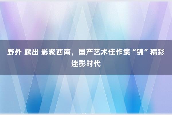 野外 露出 影聚西南，国产艺术佳作集“锦”精彩迷影时代