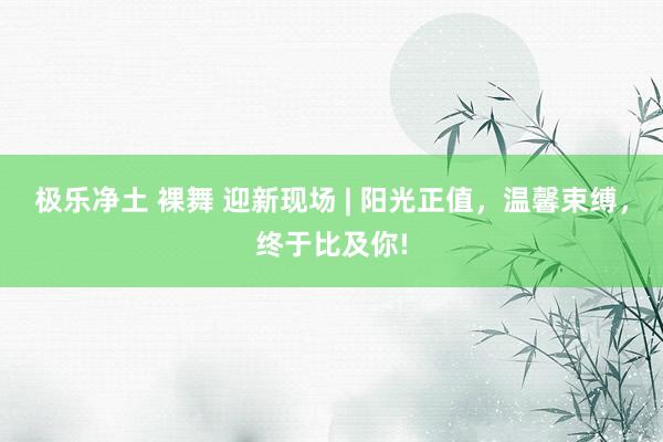 极乐净土 裸舞 迎新现场 | 阳光正值，温馨束缚，终于比及你!