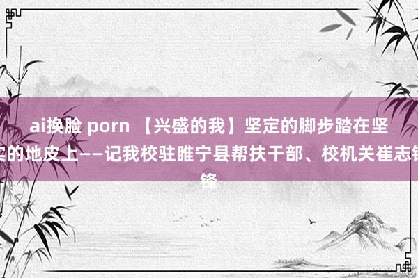 ai换脸 porn 【兴盛的我】坚定的脚步踏在坚实的地皮上——记我校驻睢宁县帮扶干部、校机关崔志锋