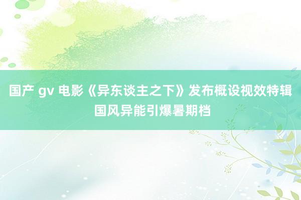 国产 gv 电影《异东谈主之下》发布概设视效特辑 国风异能引爆暑期档