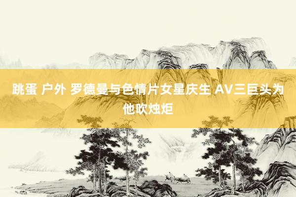 跳蛋 户外 罗德曼与色情片女星庆生 AV三巨头为他吹烛炬