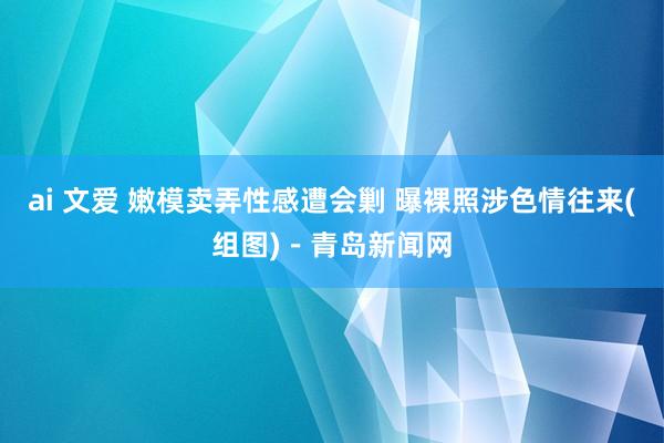 ai 文爱 嫩模卖弄性感遭会剿 曝裸照涉色情往来(组图)－青岛新闻网