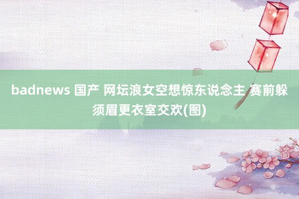 badnews 国产 网坛浪女空想惊东说念主 赛前躲须眉更衣室交欢(图)