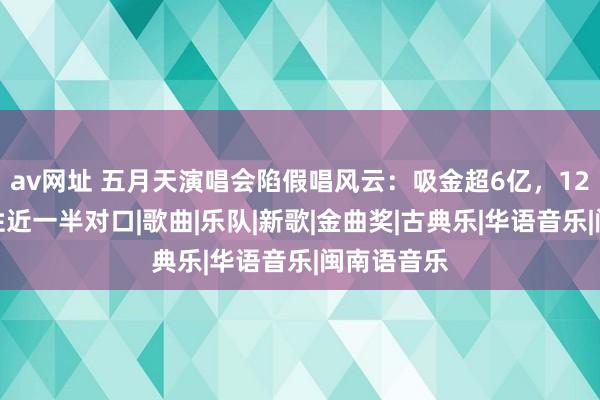 av网址 五月天演唱会陷假唱风云：吸金超6亿，12首歌被任性近一半对口|歌曲|乐队|新歌|金曲奖|古典乐|华语音乐|闽南语音乐