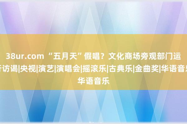 38ur.com “五月天”假唱？文化商场旁观部门运行访谒|央视|演艺|演唱会|摇滚乐|古典乐|金曲奖|华语音乐