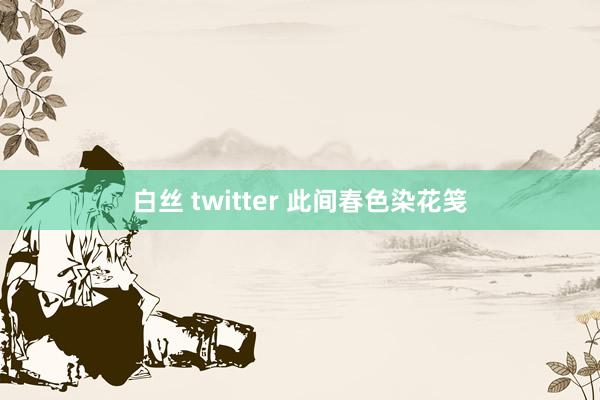 白丝 twitter 此间春色染花笺