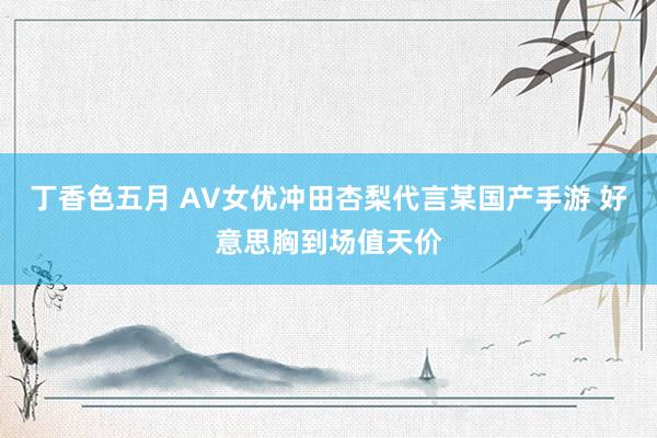 丁香色五月 AV女优冲田杏梨代言某国产手游 好意思胸到场值天价