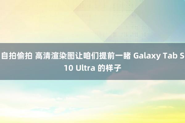 自拍偷拍 高清渲染图让咱们提前一睹 Galaxy Tab S10 Ultra 的样子