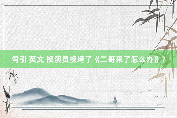 勾引 英文 换演员换垮了《二哥来了怎么办》？