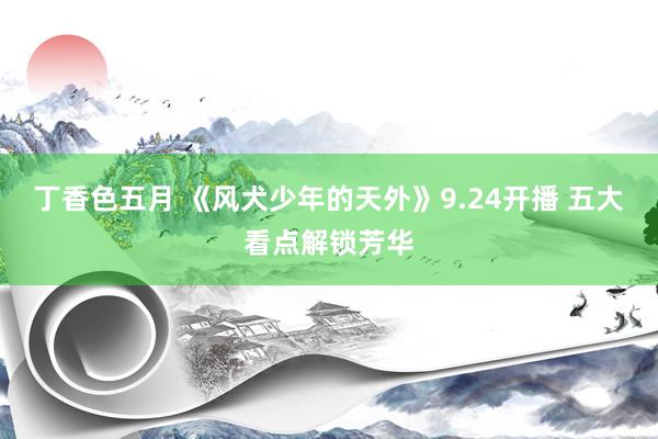 丁香色五月 《风犬少年的天外》9.24开播 五大看点解锁芳华