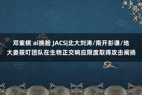 邓紫棋 ai换脸 JACS|北大刘涛/南开彭谦/地大娄筱叮团队在生物正交响应限度取得攻击阐扬