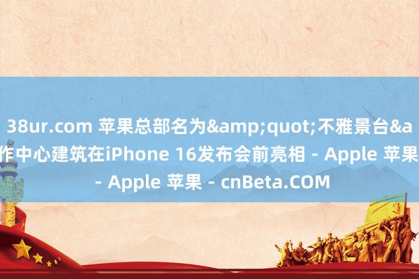 38ur.com 苹果总部名为&quot;不雅景台&quot;的当作中心建筑在iPhone 16发布会前亮相 - Apple 苹果 - cnBeta.COM