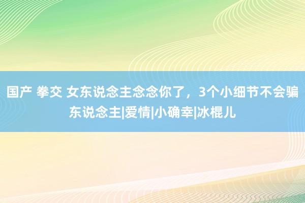 国产 拳交 女东说念主念念你了，3个小细节不会骗东说念主|爱情|小确幸|冰棍儿