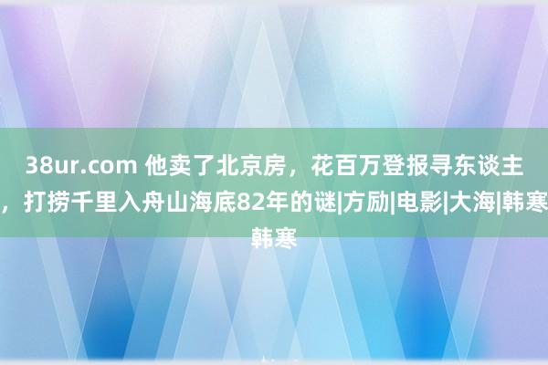 38ur.com 他卖了北京房，花百万登报寻东谈主，打捞千里入舟山海底82年的谜|方励|电影|大海|韩寒