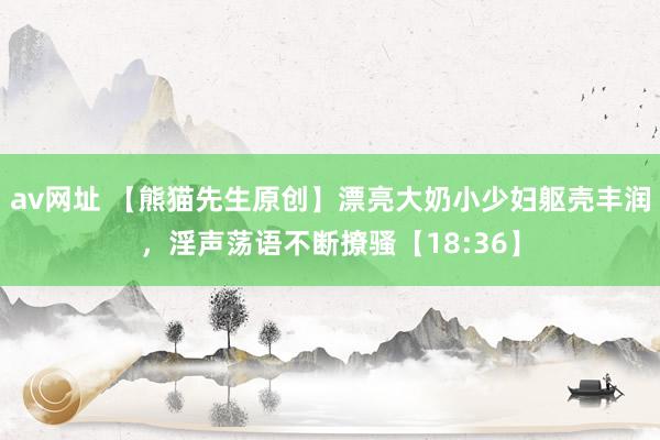 av网址 【熊猫先生原创】漂亮大奶小少妇躯壳丰润，淫声荡语不断撩骚【18:36】