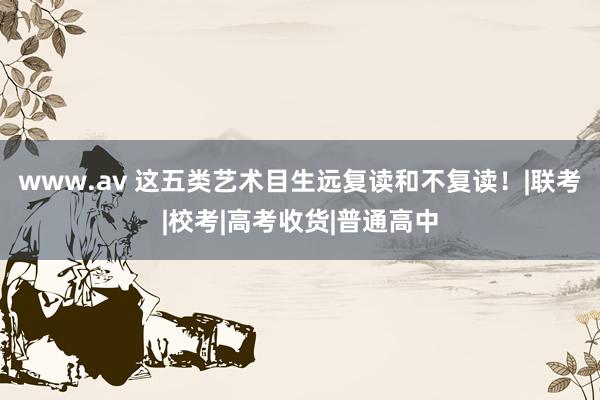 www.av 这五类艺术目生远复读和不复读！|联考|校考|高考收货|普通高中