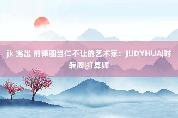 jk 露出 前锋圈当仁不让的艺术家：JUDYHUA|时装周|打算师