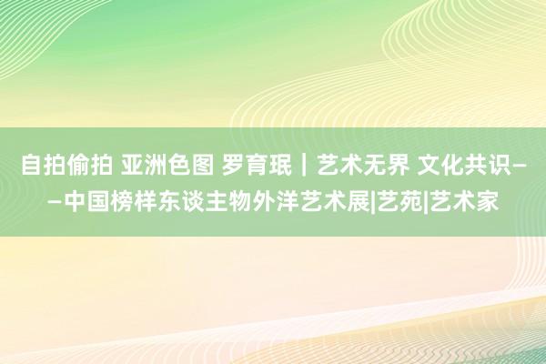 自拍偷拍 亚洲色图 罗育珉｜艺术无界 文化共识——中国榜样东谈主物外洋艺术展|艺苑|艺术家