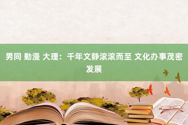 男同 動漫 大理：千年文静滚滚而至 文化办事茂密发展