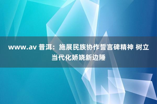 www.av 普洱：施展民族协作誓言碑精神 树立当代化娇娆新边陲