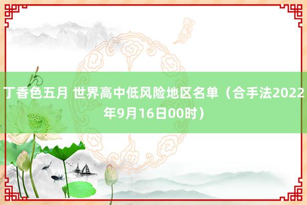 丁香色五月 世界高中低风险地区名单（合手法2022年9月16日00时）