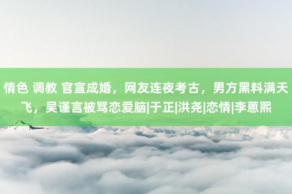 情色 调教 官宣成婚，网友连夜考古，男方黑料满天飞，吴谨言被骂恋爱脑|于正|洪尧|恋情|李蒽熙