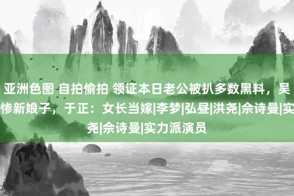 亚洲色图 自拍偷拍 领证本日老公被扒多数黑料，吴谨言成最惨新娘子，于正：女长当嫁|李梦|弘昼|洪尧|佘诗曼|实力派演员