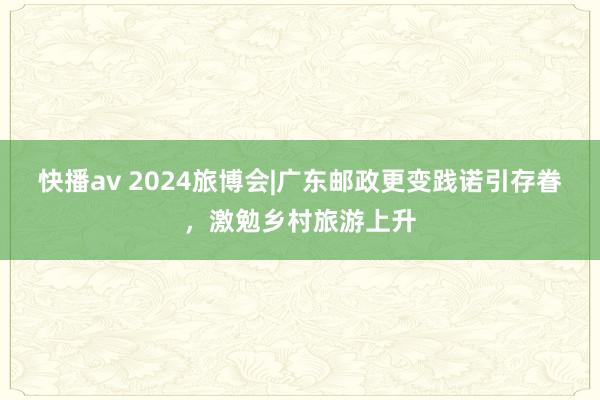 快播av 2024旅博会|广东邮政更变践诺引存眷，激勉乡村旅游上升