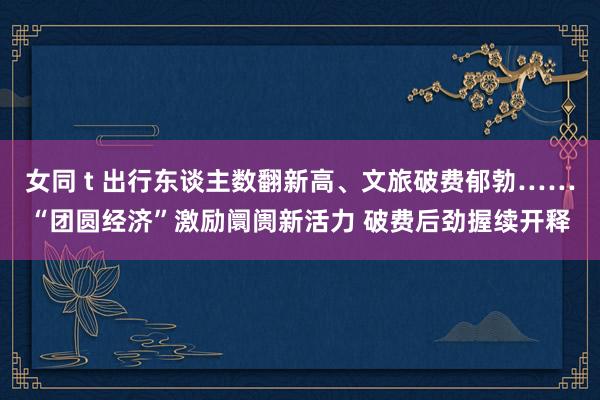 女同 t 出行东谈主数翻新高、文旅破费郁勃……“团圆经济”激励阛阓新活力 破费后劲握续开释