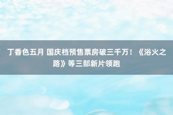 丁香色五月 国庆档预售票房破三千万！《浴火之路》等三部新片领跑