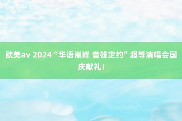 欧美av 2024“华语巅峰 音雄定约”超等演唱会国庆献礼！