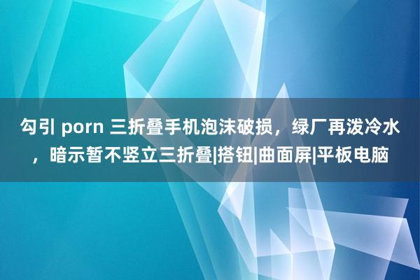 勾引 porn 三折叠手机泡沫破损，绿厂再泼冷水，暗示暂不竖立三折叠|搭钮|曲面屏|平板电脑