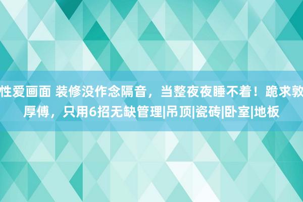 性爱画面 装修没作念隔音，当整夜夜睡不着！跪求敦厚傅，只用6招无缺管理|吊顶|瓷砖|卧室|地板