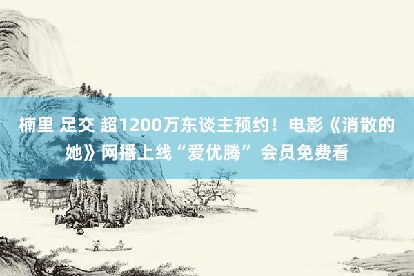 楠里 足交 超1200万东谈主预约！电影《消散的她》网播上线“爱优腾” 会员免费看