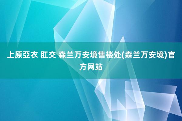 上原亞衣 肛交 森兰万安境售楼处(森兰万安境)官方网站