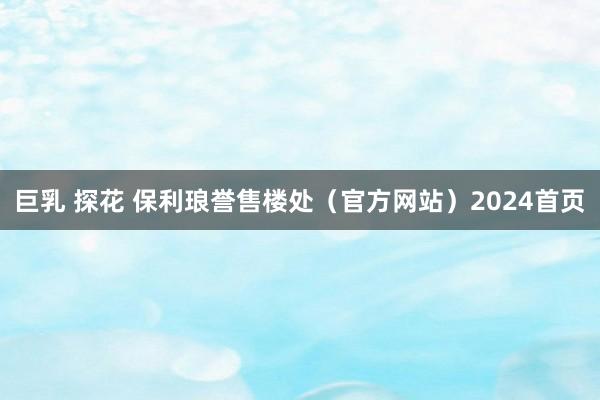 巨乳 探花 保利琅誉售楼处（官方网站）2024首页